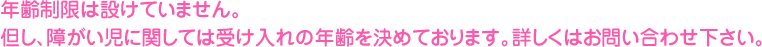 年齢制限は設けていません。但し、障がい児に関しては受け入れの年齢を決めております。詳しくはお問い合わせ下さい。
