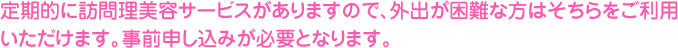 定期的に訪問理美容サービスがありますので、外出が困難な方はそちらをご利用いただけます。事前申し込みが必要となります。