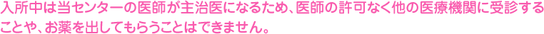 入所中は当センターの医師が主治医になるため、医師の許可なく他の医療機関に受診することや、お薬を出してもらうことはできません。