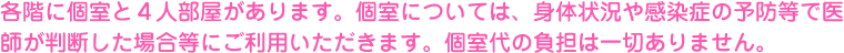 各階に個室と４人部屋があります。個室については、身体状況や感染症の予防等で医師が判断した場合等にご利用いただきます。個室代の負担は一切ありません。