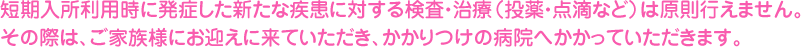 短期入所利用時に発症した新たな疾患に対する検査・治療（投薬・点滴など）は原則行えません。その際は、ご家族様にお迎えに来ていただき、かかりつけの病院へかかっていただきます。