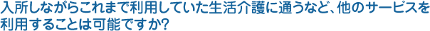 入所しながらこれまで利用していた生活介護に通うなど、他のサービスを利用することは可能ですか？